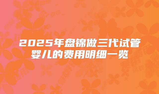 2025年盘锦做三代试管婴儿的费用明细一览