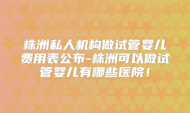 株洲私人机构做试管婴儿费用表公布-株洲可以做试管婴儿有哪些医院!