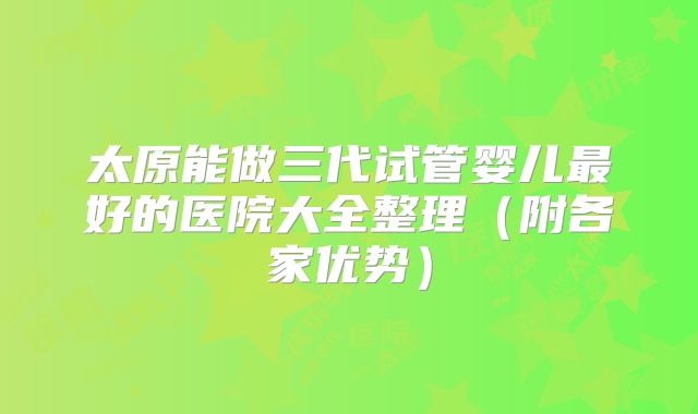 太原能做三代试管婴儿最好的医院大全整理（附各家优势）