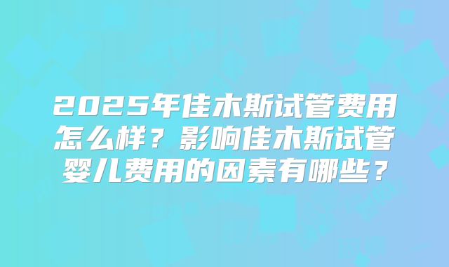 2025年佳木斯试管费用怎么样？影响佳木斯试管婴儿费用的因素有哪些？