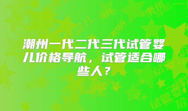 潮州一代二代三代试管婴儿价格导航，试管适合哪些人？