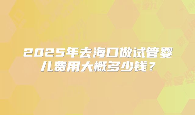 2025年去海口做试管婴儿费用大概多少钱？