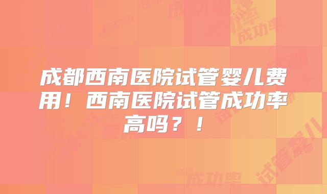 成都西南医院试管婴儿费用！西南医院试管成功率高吗？！
