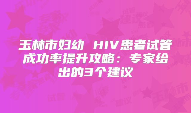 玉林市妇幼 HIV患者试管成功率提升攻略：专家给出的3个建议