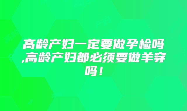 高龄产妇一定要做孕检吗,高龄产妇都必须要做羊穿吗!