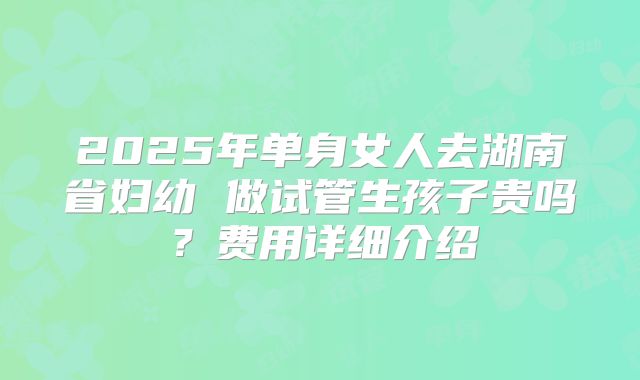 2025年单身女人去湖南省妇幼 做试管生孩子贵吗？费用详细介绍