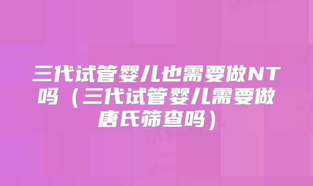 三代试管婴儿也需要做NT吗（三代试管婴儿需要做唐氏筛查吗）