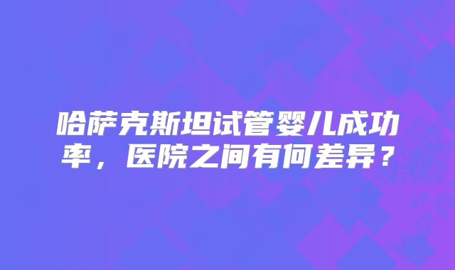 哈萨克斯坦试管婴儿成功率，医院之间有何差异？