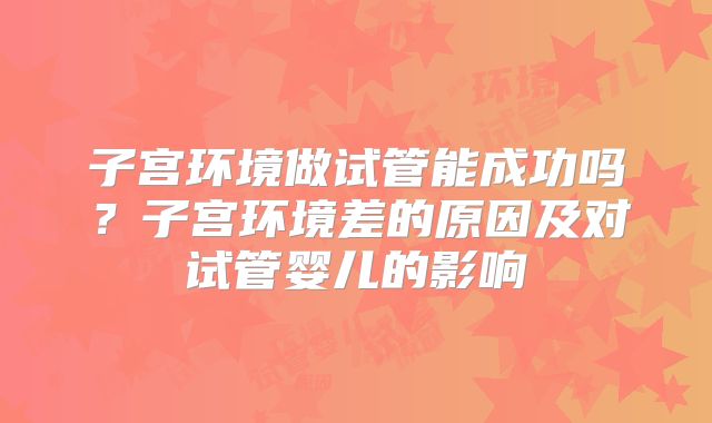 子宫环境做试管能成功吗?子宫环境差的原因及对试管婴儿的影响