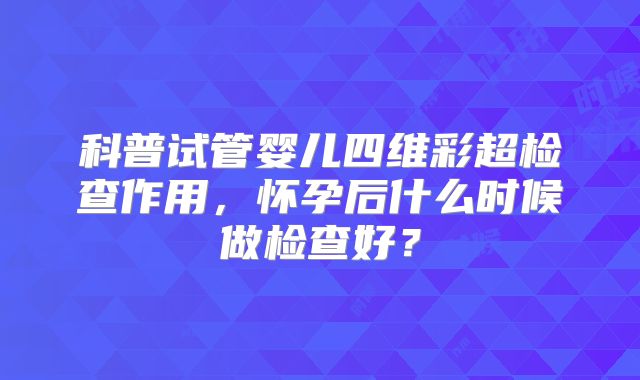 科普试管婴儿四维彩超检查作用，怀孕后什么时候做检查好？