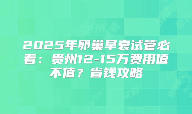 2025年卵巢早衰试管必看：贵州12-15万费用值不值？省钱攻略