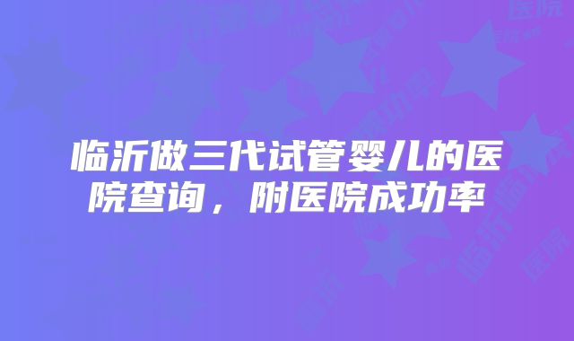 临沂做三代试管婴儿的医院查询，附医院成功率