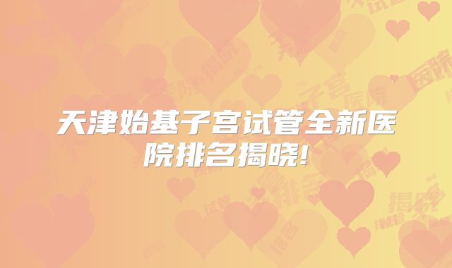 天津始基子宫试管全新医院排名揭晓!