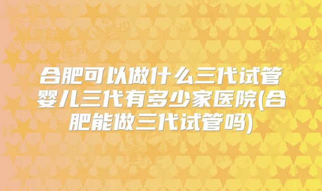 合肥可以做什么三代试管婴儿三代有多少家医院(合肥能做三代试管吗)