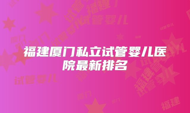福建厦门私立试管婴儿医院最新排名