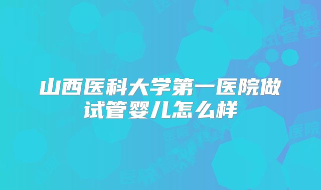 山西医科大学第一医院做试管婴儿怎么样