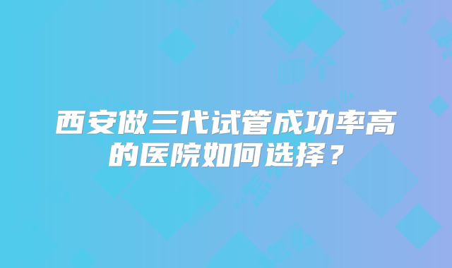 西安做三代试管成功率高的医院如何选择?