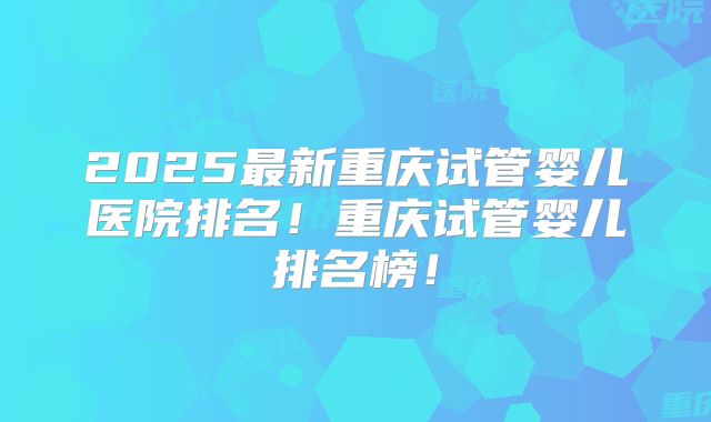 2025最新重庆试管婴儿医院排名！重庆试管婴儿排名榜！