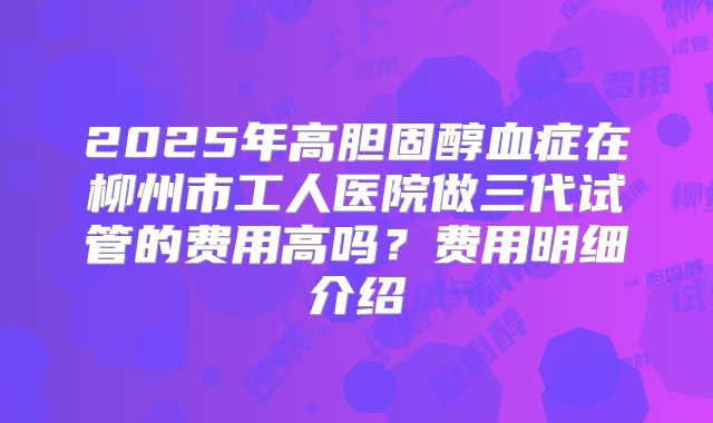 2025年高胆固醇血症在柳州市工人医院做三代试管的费用高吗？费用明细介绍