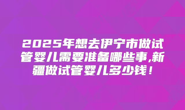 2025年想去伊宁市做试管婴儿需要准备哪些事,新疆做试管婴儿多少钱！