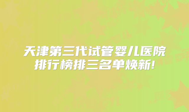 天津第三代试管婴儿医院排行榜排三名单焕新!