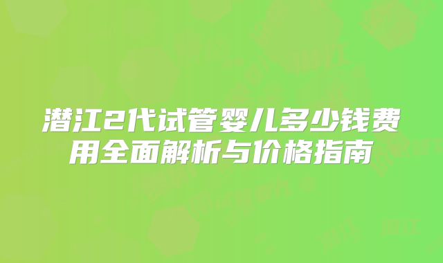 潜江2代试管婴儿多少钱费用全面解析与价格指南