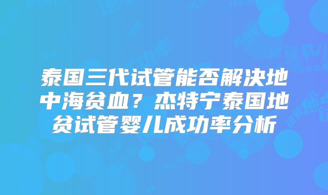 泰国三代试管能否解决地中海贫血？杰特宁泰国地贫试管婴儿成功率分析