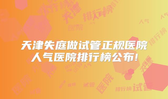 天津失庭做试管正规医院人气医院排行榜公布!