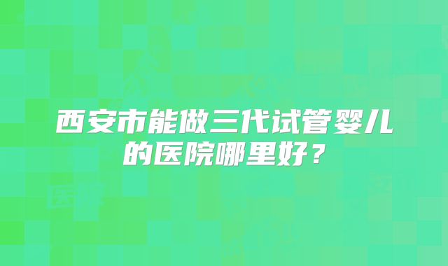 西安市能做三代试管婴儿的医院哪里好？