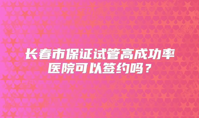 长春市保证试管高成功率医院可以签约吗?