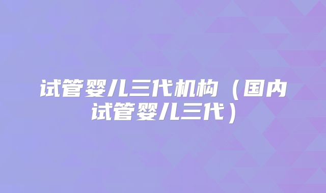 试管婴儿三代机构（国内试管婴儿三代）