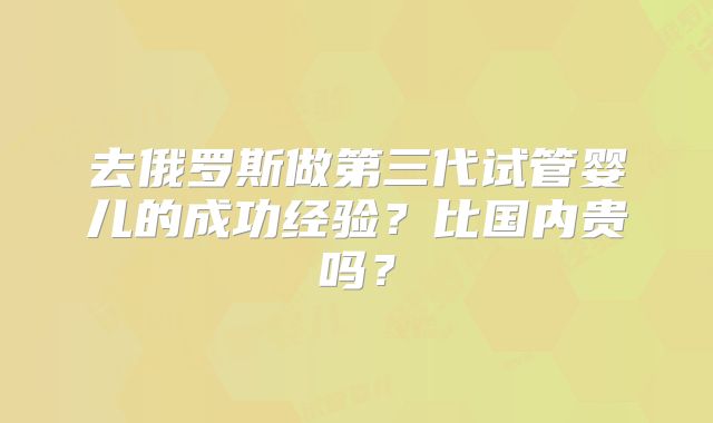 去俄罗斯做第三代试管婴儿的成功经验？比国内贵吗？