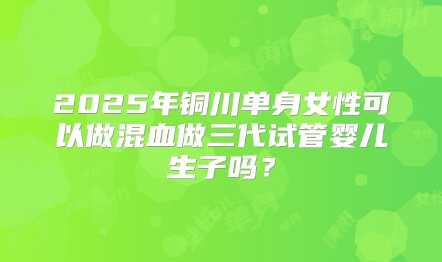 2025年铜川单身女性可以做混血做三代试管婴儿生子吗?