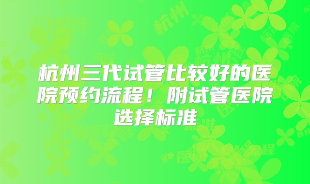 杭州三代试管比较好的医院预约流程！附试管医院选择标准