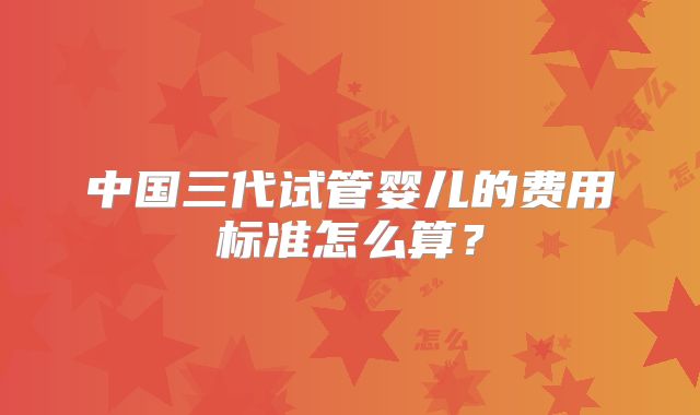 中国三代试管婴儿的费用标准怎么算？
