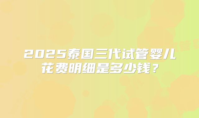 2025泰国三代试管婴儿花费明细是多少钱?