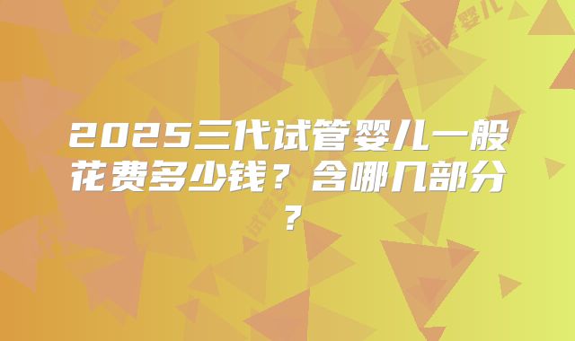 2025三代试管婴儿一般花费多少钱?含哪几部分?