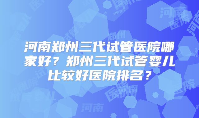 河南郑州三代试管医院哪家好？郑州三代试管婴儿比较好医院排名？