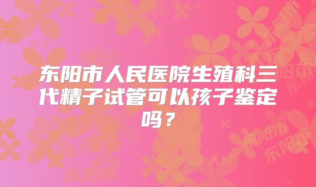 东阳市人民医院生殖科三代精子试管可以孩子鉴定吗？