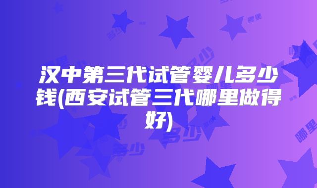 汉中第三代试管婴儿多少钱(西安试管三代哪里做得好)
