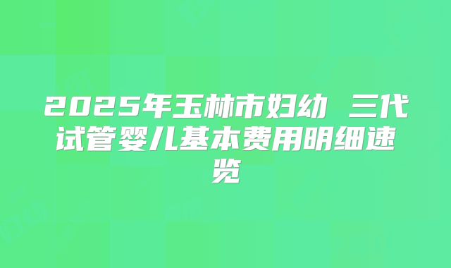 2025年玉林市妇幼 三代试管婴儿基本费用明细速览