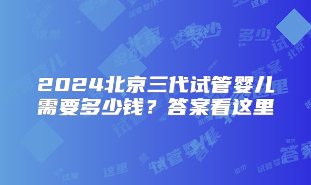 2024北京三代试管婴儿需要多少钱？答案看这里