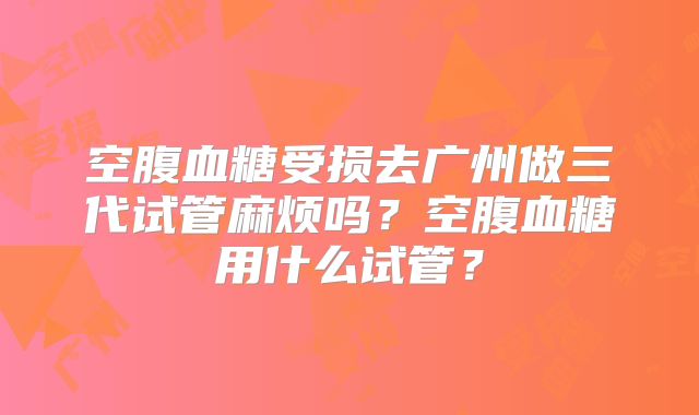 空腹血糖受损去广州做三代试管麻烦吗？空腹血糖用什么试管？