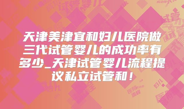 天津美津宜和妇儿医院做三代试管婴儿的成功率有多少_天津试管婴儿流程提议私立试管和！