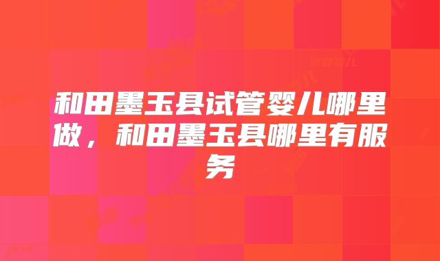 和田墨玉县试管婴儿哪里做，和田墨玉县哪里有服务