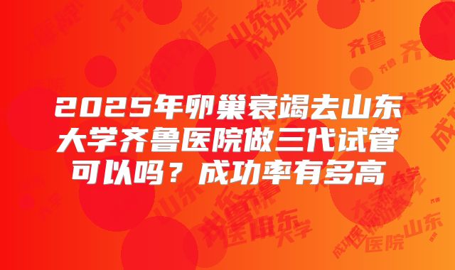 2025年卵巢衰竭去山东大学齐鲁医院做三代试管可以吗？成功率有多高
