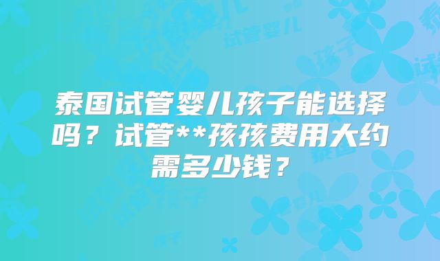 泰国试管婴儿孩子能选择吗？试管**孩孩费用大约需多少钱？