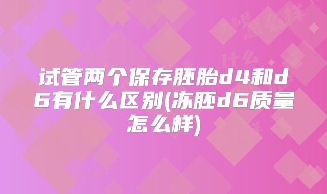 试管两个保存胚胎d4和d6有什么区别(冻胚d6质量怎么样)