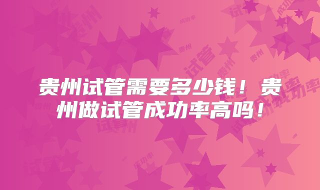 贵州试管需要多少钱！贵州做试管成功率高吗！