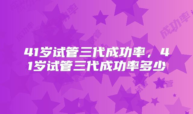 41岁试管三代成功率，41岁试管三代成功率多少